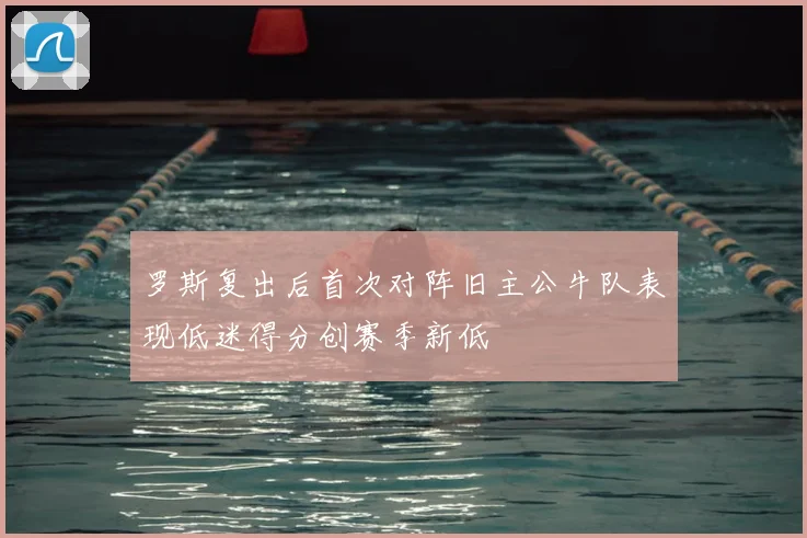 罗斯复出后首次对阵旧主公牛队表现低迷得分创赛季新低
