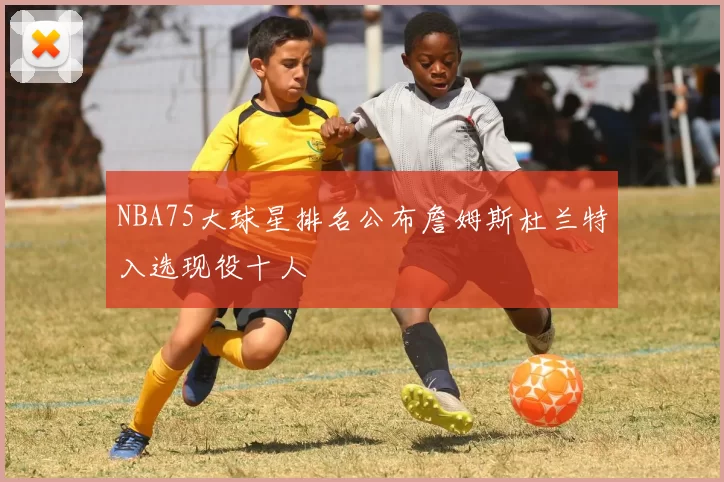 NBA75大球星排名公布詹姆斯杜兰特入选现役十人