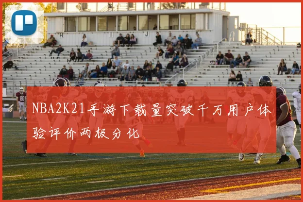 NBA2K21手游下载量突破千万用户体验评价两极分化