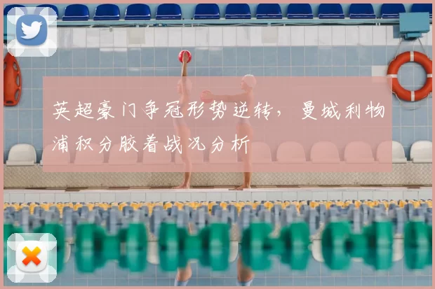 英超豪门争冠形势逆转，曼城利物浦积分胶着战况分析