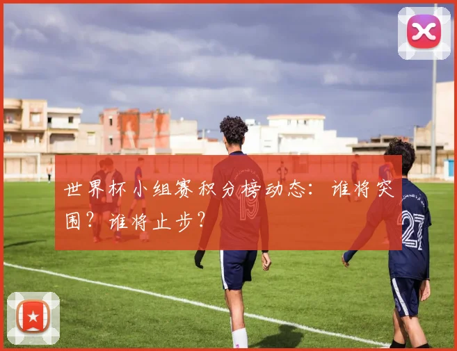 世界杯小组赛积分榜动态：谁将突围？谁将止步？