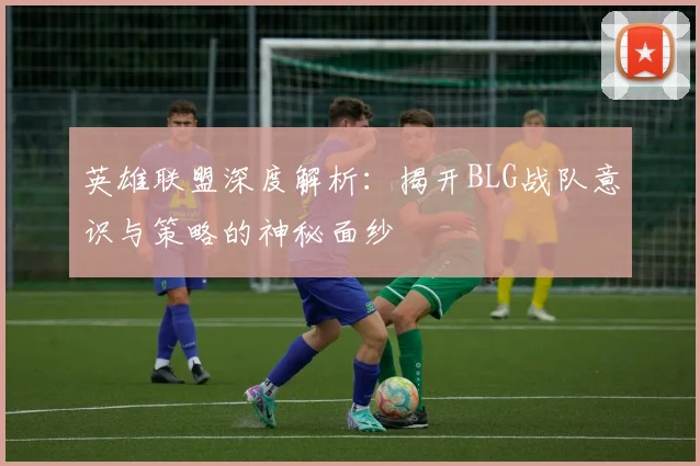 英雄联盟深度解析：揭开BLG战队意识与策略的神秘面纱