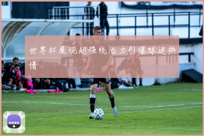 世界杯展现超强统治力引爆球迷热情