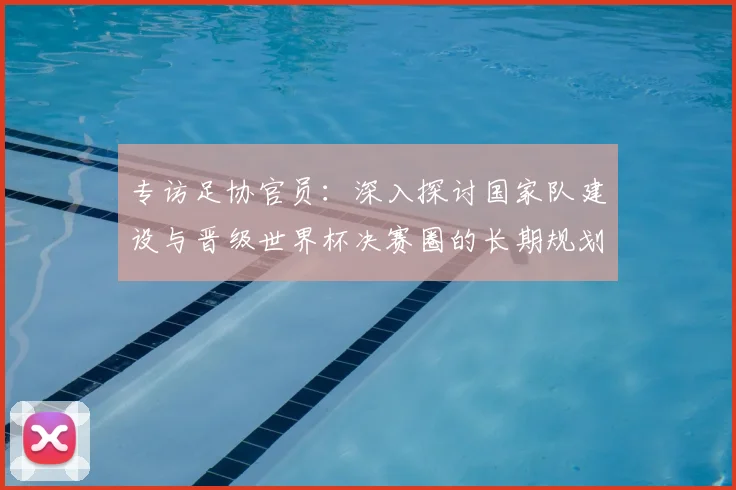专访足协官员：深入探讨国家队建设与晋级世界杯决赛圈的长期规划