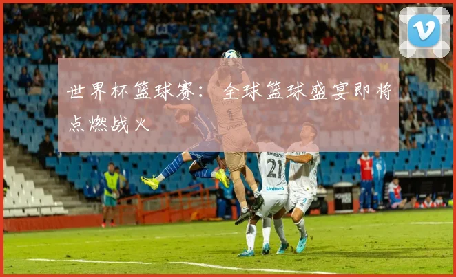 世界杯篮球赛：全球篮球盛宴即将点燃战火