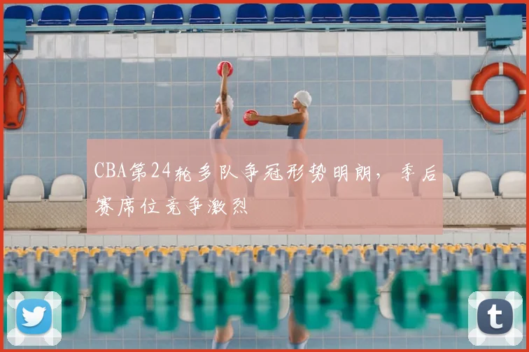 CBA第24轮多队争冠形势明朗，季后赛席位竞争激烈