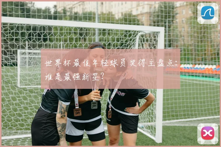 世界杯最佳年轻球员奖得主盘点：谁是最强新星？