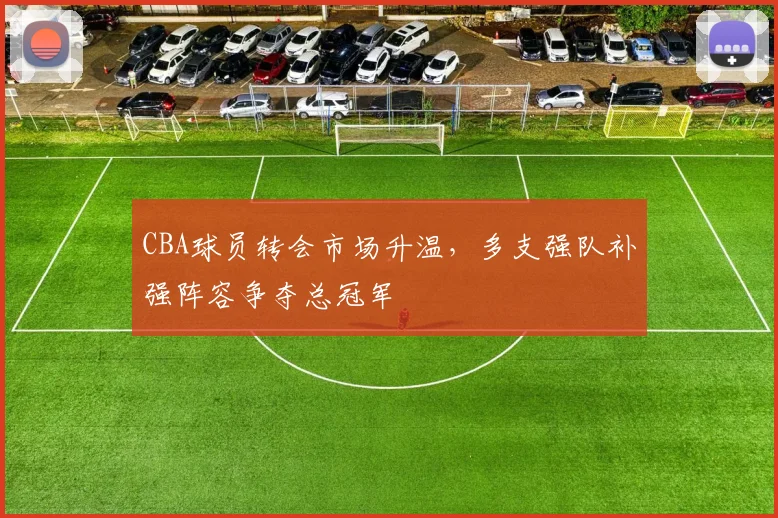 CBA球员转会市场升温,多支强队补强阵容争夺总冠军