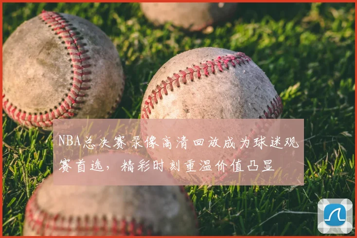 NBA总决赛录像高清回放成为球迷观赛首选,精彩时刻重温价值凸显