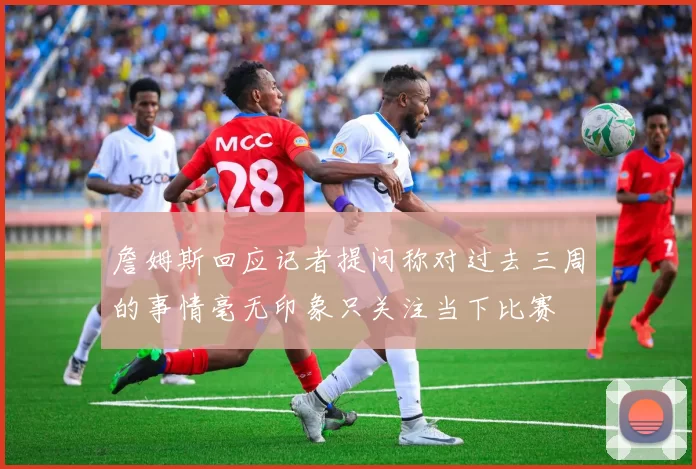 詹姆斯回应记者提问称对过去三周的事情毫无印象只关注当下比赛