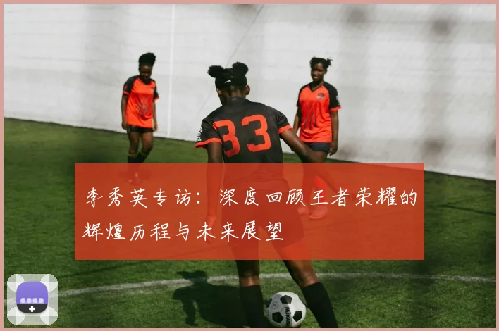 李秀英专访：深度回顾王者荣耀的辉煌历程与未来展望