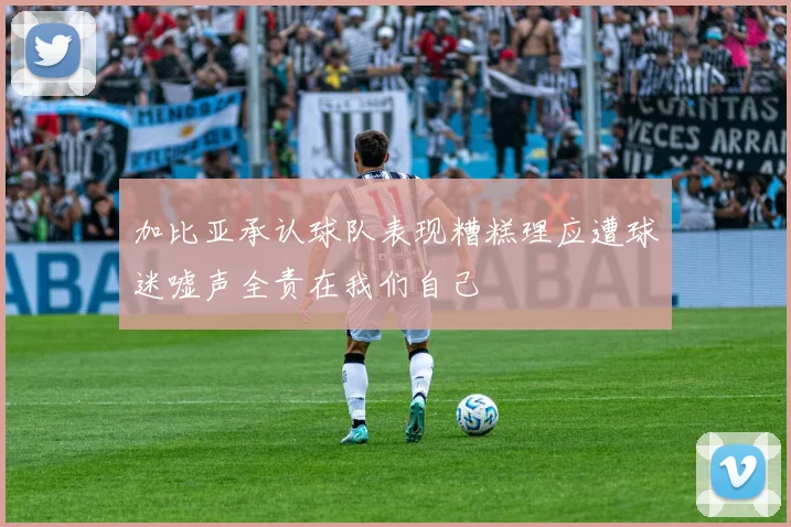 加比亚承认球队表现糟糕理应遭球迷嘘声全责在我们自己