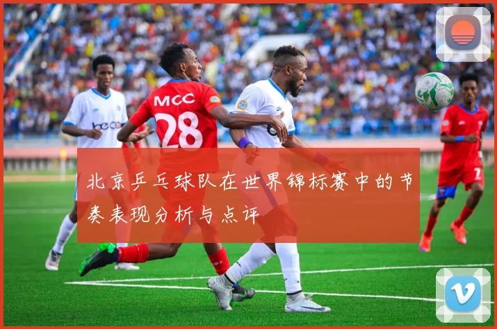 北京乒乓球队在世界锦标赛中的节奏表现分析与点评