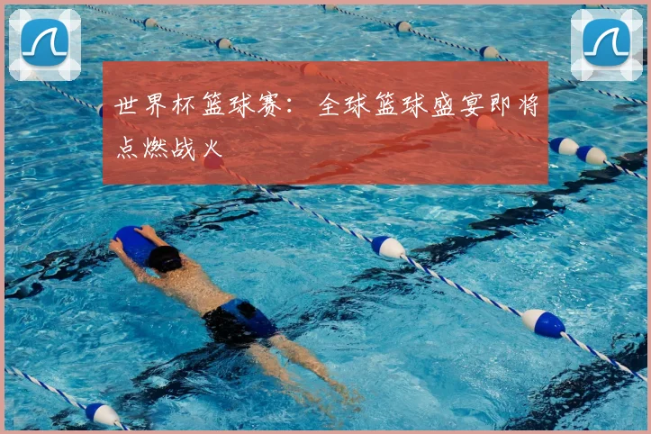 世界杯篮球赛：全球篮球盛宴即将点燃战火