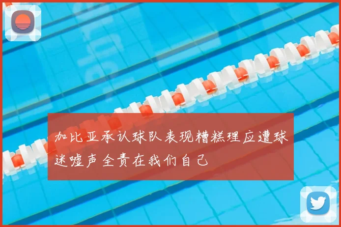 加比亚承认球队表现糟糕理应遭球迷嘘声全责在我们自己