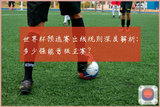 世界杯预选赛出线规则深度解析：多少强能晋级正赛？
