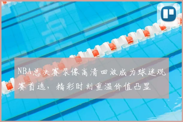 NBA总决赛录像高清回放成为球迷观赛首选，精彩时刻重温价值凸显