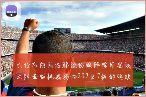 杰伦布朗因右膝挫伤缺阵绿军客战太阳面临挑战场均292分7板的他缺席影响大