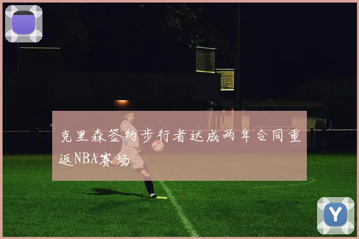 克里森签约步行者达成两年合同重返NBA赛场