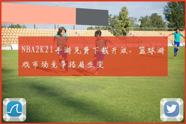 NBA2K21手游免费下载开放，篮球游戏市场竞争格局生变