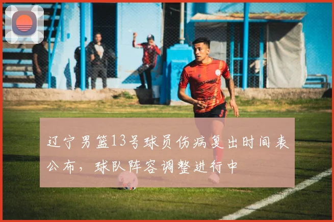 辽宁男篮13号球员伤病复出时间表公布，球队阵容调整进行中
