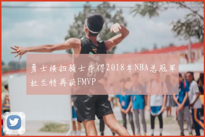 勇士横扫骑士夺得2018年NBA总冠军杜兰特再获FMVP