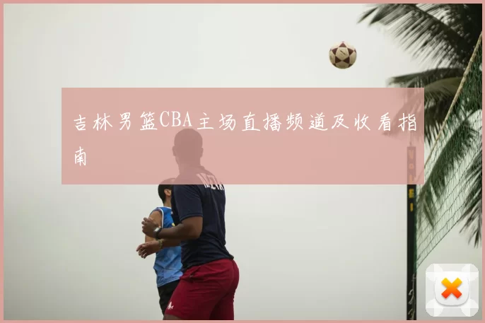 吉林男篮CBA主场直播频道及收看指南