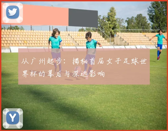 从广州起步：揭秘首届女子足球世界杯的幕后与深远影响
