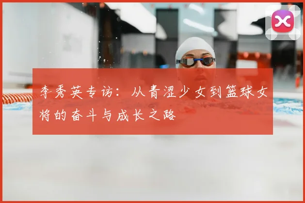 李秀英专访：从青涩少女到篮球女将的奋斗与成长之路