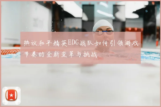 热议和平精英EDG战队如何引领游戏节奏的全新变革与挑战