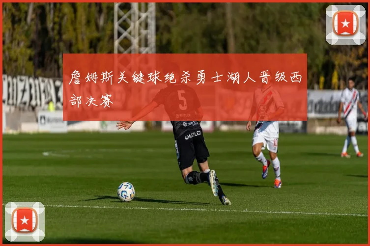 詹姆斯关键球绝杀勇士湖人晋级西部决赛