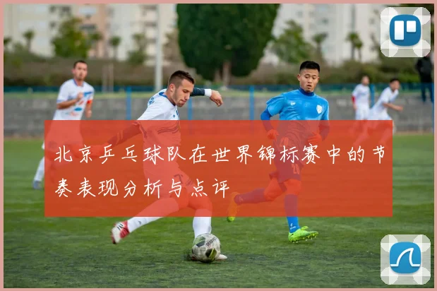 北京乒乓球队在世界锦标赛中的节奏表现分析与点评