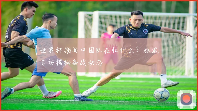 世界杯期间中国队在忙什么？独家专访揭秘备战动态