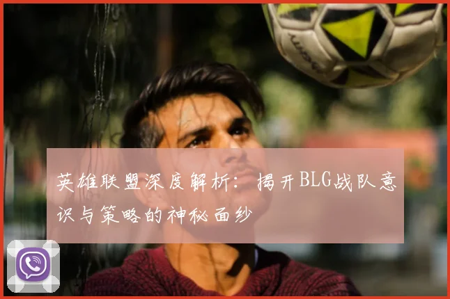 英雄联盟深度解析：揭开BLG战队意识与策略的神秘面纱