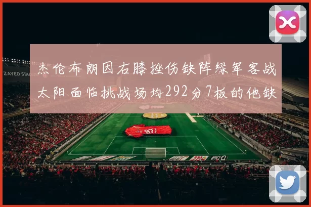 杰伦布朗因右膝挫伤缺阵绿军客战太阳面临挑战场均292分7板的他缺席影响大