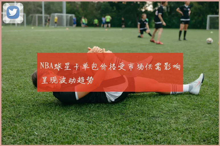 NBA球星卡单包价格受市场供需影响呈现波动趋势