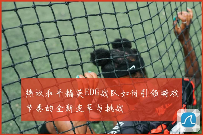 热议和平精英EDG战队如何引领游戏节奏的全新变革与挑战