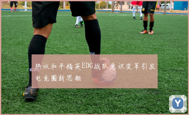 热议和平精英EDG战队意识变革引发电竞圈新思潮