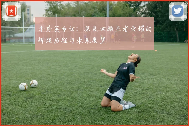 李秀英专访：深度回顾王者荣耀的辉煌历程与未来展望