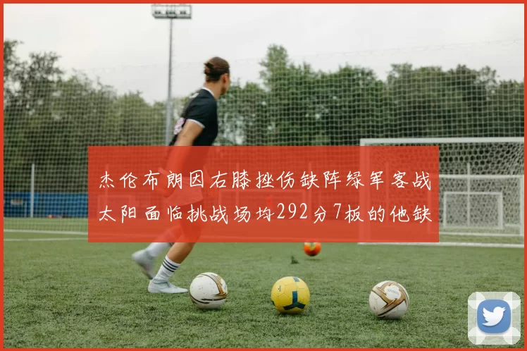 杰伦布朗因右膝挫伤缺阵绿军客战太阳面临挑战场均292分7板的他缺席影响大