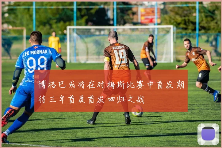 博格巴或将在对梅斯比赛中首发期待三年首度首发回归之战