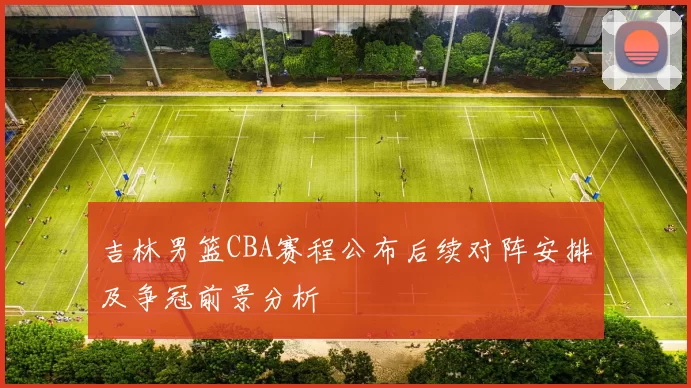 吉林男篮CBA赛程公布后续对阵安排及争冠前景分析