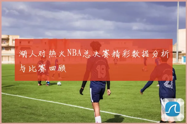 湖人对热火NBA总决赛精彩数据分析与比赛回顾