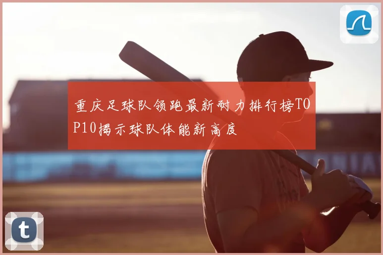 重庆足球队领跑最新耐力排行榜TOP10揭示球队体能新高度