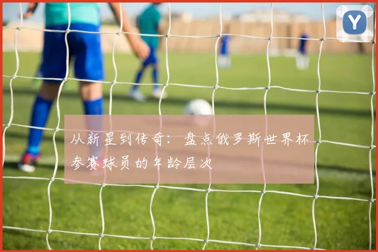 从新星到传奇:盘点俄罗斯世界杯参赛球员的年龄层次