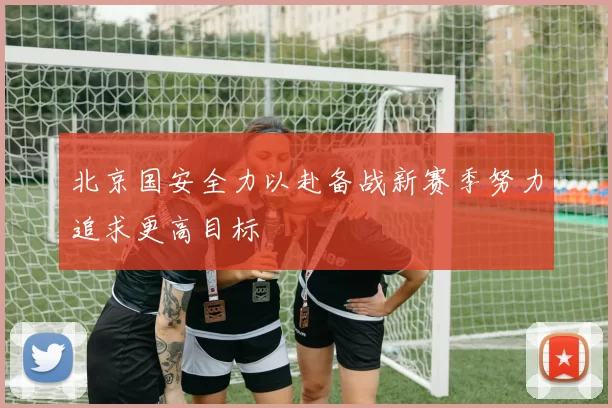 北京国安全力以赴备战新赛季努力追求更高目标