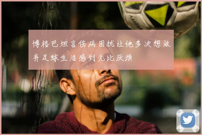 博格巴坦言伤病困扰让他多次想放弃足球生活感到无比厌烦