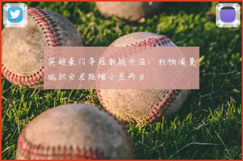 英超豪门争冠激战升温，利物浦曼城积分差距缩小至两分