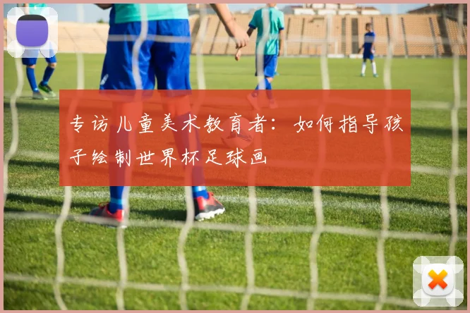 专访儿童美术教育者：如何指导孩子绘制世界杯足球画