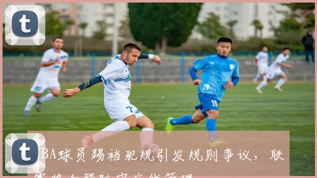 CBA球员踢裆犯规引发规则争议,联赛将加强防守底线管理